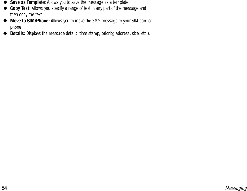 154 Messaging◆Save as Template: Allows you to save the message as a template. ◆Copy Text: Allows you specify a range of text in any part of the message and then copy the text. ◆Move to SIM/Phone: Allows you to move the SMS message to your SIM card or phone. ◆Details: Displays the message details (time stamp, priority, address, size, etc.). 