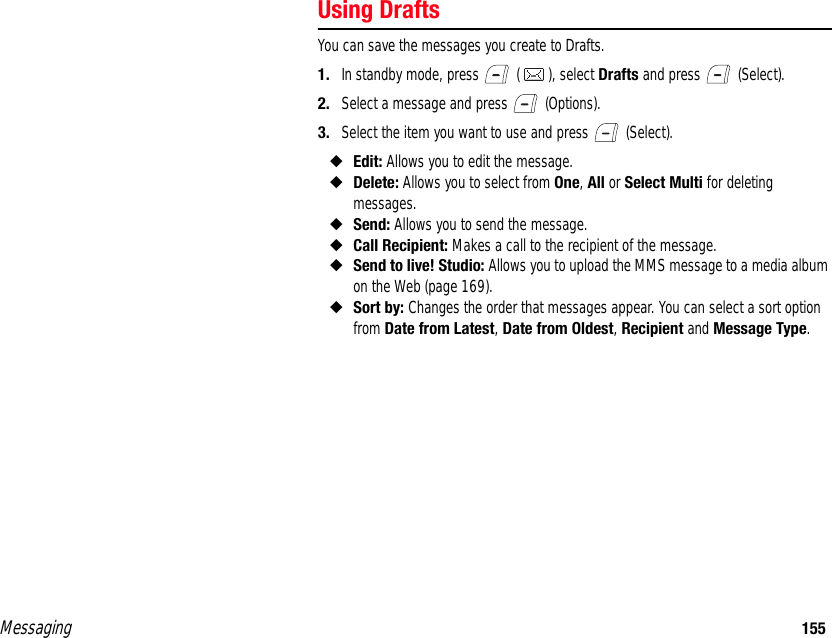 Messaging 155Using DraftsYou can save the messages you create to Drafts. 1. In standby mode, press   ( ), select Drafts and press   (Select). 2. Select a message and press   (Options). 3. Select the item you want to use and press   (Select). ◆Edit: Allows you to edit the message. ◆Delete: Allows you to select from One, All or Select Multi for deleting messages. ◆Send: Allows you to send the message. ◆Call Recipient: Makes a call to the recipient of the message. ◆Send to live! Studio: Allows you to upload the MMS message to a media album on the Web (page 169).◆Sort by: Changes the order that messages appear. You can select a sort option from Date from Latest, Date from Oldest, Recipient and Message Type. 