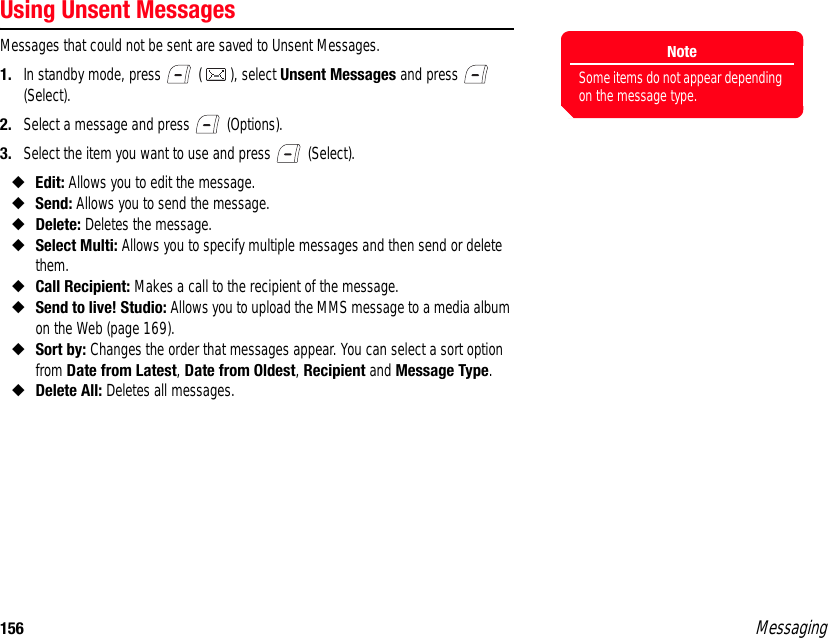 156 MessagingUsing Unsent MessagesMessages that could not be sent are saved to Unsent Messages. 1. In standby mode, press   ( ), select Unsent Messages and press   (Select). 2. Select a message and press   (Options). 3. Select the item you want to use and press   (Select). ◆Edit: Allows you to edit the message. ◆Send: Allows you to send the message. ◆Delete: Deletes the message. ◆Select Multi: Allows you to specify multiple messages and then send or delete them. ◆Call Recipient: Makes a call to the recipient of the message. ◆Send to live! Studio: Allows you to upload the MMS message to a media album on the Web (page 169).◆Sort by: Changes the order that messages appear. You can select a sort option from Date from Latest, Date from Oldest, Recipient and Message Type. ◆Delete All: Deletes all messages. NoteSome items do not appear depending on the message type.
