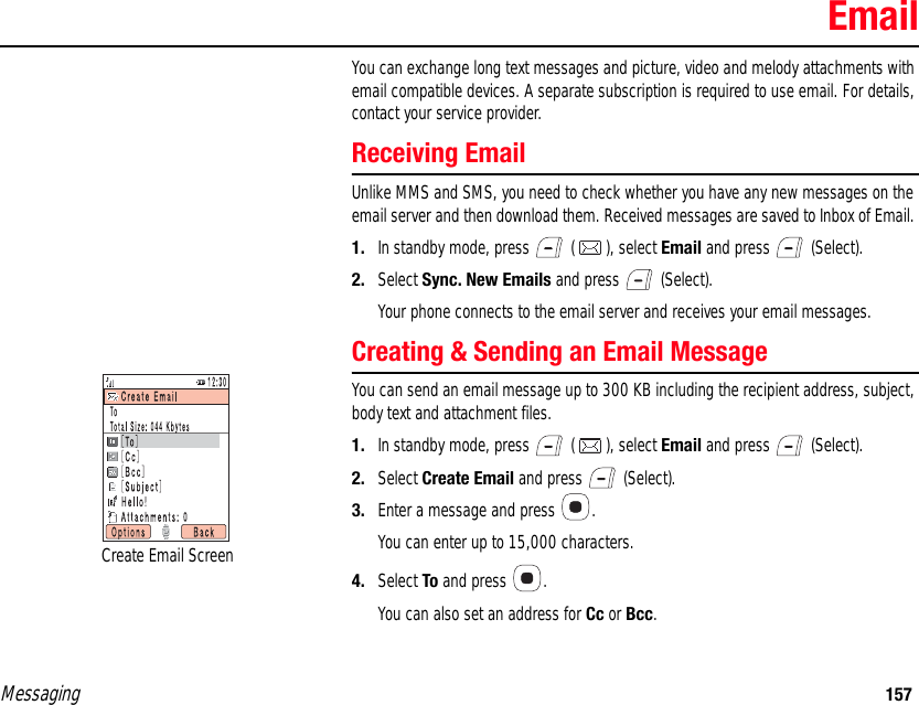 Messaging 157EmailYou can exchange long text messages and picture, video and melody attachments with email compatible devices. A separate subscription is required to use email. For details, contact your service provider. Receiving EmailUnlike MMS and SMS, you need to check whether you have any new messages on the email server and then download them. Received messages are saved to Inbox of Email. 1. In standby mode, press   ( ), select Email and press   (Select). 2. Select Sync. New Emails and press   (Select). Your phone connects to the email server and receives your email messages. Creating &amp; Sending an Email MessageYou can send an email message up to 300 KB including the recipient address, subject, body text and attachment files. 1. In standby mode, press   ( ), select Email and press   (Select). 2. Select Create Email and press   (Select). 3. Enter a message and press  . You can enter up to 15,000 characters. 4. Select To and press  . You can also set an address for Cc or Bcc. Create Email Screen