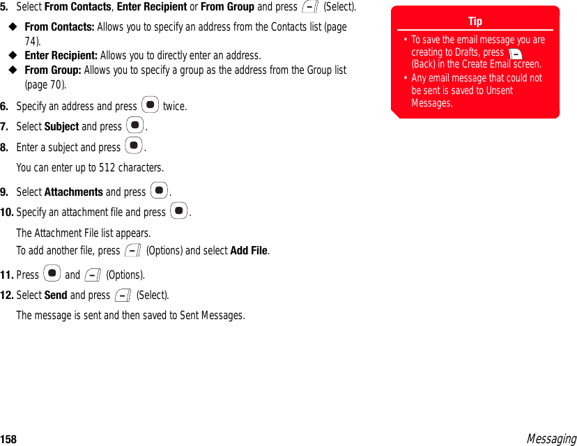 158 Messaging5. Select From Contacts, Enter Recipient or From Group and press   (Select).◆From Contacts: Allows you to specify an address from the Contacts list (page 74).◆Enter Recipient: Allows you to directly enter an address.◆From Group: Allows you to specify a group as the address from the Group list (page 70).6. Specify an address and press   twice. 7. Select Subject and press  . 8. Enter a subject and press  . You can enter up to 512 characters. 9. Select Attachments and press  . 10. Specify an attachment file and press  .The Attachment File list appears. To add another file, press   (Options) and select Add File. 11. Press  and  (Options). 12. Select Send and press   (Select). The message is sent and then saved to Sent Messages. Tip• To save the email message you are creating to Drafts, press   (Back) in the Create Email screen.• Any email message that could not be sent is saved to Unsent Messages.