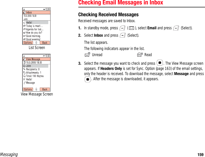 Messaging 159Checking Email Messages in InboxChecking Received MessagesReceived messages are saved to Inbox. 1. In standby mode, press   ( ), select Email and press   (Select). 2. Select Inbox and press   (Select). The list appears. The following indicators appear in the list.  Unread  Read3. Select the message you want to check and press  . The View Message screen appears. If Headers Only is set for Sync. Option (page 163) of the email settings, only the header is received. To download the message, select Message and press . After the message is downloaded, it appears. List ScreenView Message Screen