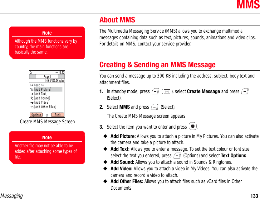 Messaging 133MMSAbout MMSThe Multimedia Messaging Service (MMS) allows you to exchange multimedia messages containing data such as text, pictures, sounds, animations and video clips. For details on MMS, contact your service provider. Creating &amp; Sending an MMS MessageYou can send a message up to 300 KB including the address, subject, body text and attachment files. 1. In standby mode, press   ( ), select Create Message and press   (Select). 2. Select MMS and press   (Select).The Create MMS Message screen appears.3. Select the item you want to enter and press  .◆Add Picture: Allows you to attach a picture in My Pictures. You can also activate the camera and take a picture to attach. ◆Add Text: Allows you to enter a message. To set the text colour or font size, select the text you entered, press   (Options) and select Text Options. ◆Add Sound: Allows you to attach a sound in Sounds &amp; Ringtones. ◆Add Video: Allows you to attach a video in My Videos. You can also activate the camera and record a video to attach. ◆Add Other Files: Allows you to attach files such as vCard files in Other Documents.NoteAlthough the MMS functions vary by country, the main functions are basically the same.Create MMS Message ScreenNoteAnother file may not be able to be added after attaching some types of file.