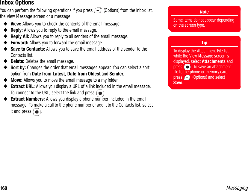 160 MessagingInbox OptionsYou can perform the following operations if you press   (Options) from the Inbox list, the View Message screen or a message. ◆View: Allows you to check the contents of the email message. ◆Reply: Allows you to reply to the email message. ◆Reply All: Allows you to reply to all senders of the email message. ◆Forward: Allows you to forward the email message. ◆Save to Contacts: Allows you to save the email address of the sender to the Contacts list. ◆Delete: Deletes the email message. ◆Sort by: Changes the order that email messages appear. You can select a sort option from Date from Latest, Date from Oldest and Sender. ◆Move: Allows you to move the email message to a my folder. ◆Extract URL: Allows you display a URL of a link included in the email message. To connect to the URL, select the link and press  . ◆Extract Numbers: Allows you display a phone number included in the email message. To make a call to the phone number or add it to the Contacts list, select it and press  .NoteSome items do not appear depending on the screen type.TipTo display the Attachment File list while the View Message screen is displayed, select Attachments and press  . To save an attachment file to the phone or memory card, press   (Options) and select Save.