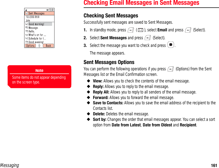 Messaging 161Checking Email Messages in Sent MessagesChecking Sent MessagesSuccessfully sent messages are saved to Sent Messages. 1. In standby mode, press   ( ), select Email and press   (Select). 2. Select Sent Messages and press   (Select). 3. Select the message you want to check and press  .The message appears. Sent Messages OptionsYou can perform the following operations if you press   (Options) from the Sent Messages list or the Email Confirmation screen. ◆View: Allows you to check the contents of the email message. ◆Reply: Allows you to reply to the email message. ◆Reply All: Allows you to reply to all senders of the email message. ◆Forward: Allows you to forward the email message. ◆Save to Contacts: Allows you to save the email address of the recipient to the Contacts list. ◆Delete: Deletes the email message. ◆Sort by: Changes the order that email messages appear. You can select a sort option from Date from Latest, Date from Oldest and Recipient. NoteSome items do not appear depending on the screen type.