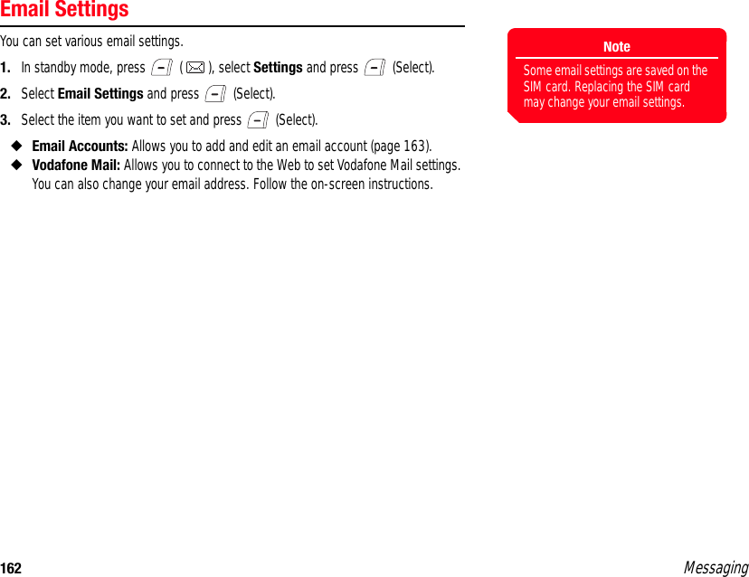 162 MessagingEmail SettingsYou can set various email settings. 1. In standby mode, press   ( ), select Settings and press   (Select). 2. Select Email Settings and press   (Select). 3. Select the item you want to set and press   (Select). ◆Email Accounts: Allows you to add and edit an email account (page 163). ◆Vodafone Mail: Allows you to connect to the Web to set Vodafone Mail settings. You can also change your email address. Follow the on-screen instructions. NoteSome email settings are saved on the SIM card. Replacing the SIM card may change your email settings.