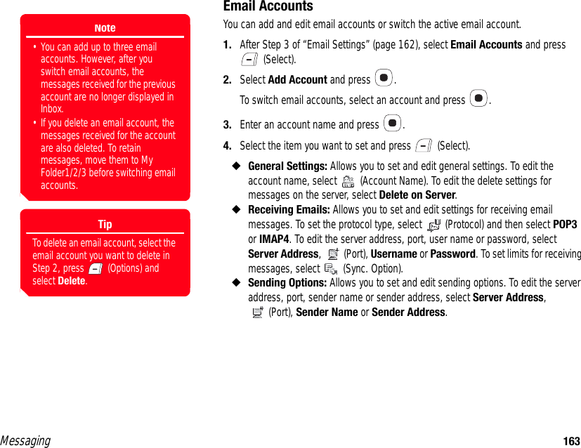 Messaging 163Email AccountsYou can add and edit email accounts or switch the active email account. 1. After Step 3 of “Email Settings” (page 162), select Email Accounts and press  (Select). 2. Select Add Account and press  . To switch email accounts, select an account and press  .3. Enter an account name and press  .4. Select the item you want to set and press   (Select). ◆General Settings: Allows you to set and edit general settings. To edit the account name, select   (Account Name). To edit the delete settings for messages on the server, select Delete on Server. ◆Receiving Emails: Allows you to set and edit settings for receiving email messages. To set the protocol type, select  (Protocol) and then select POP3 or IMAP4. To edit the server address, port, user name or password, select Server Address,  (Port), Username or Password. To set limits for receiving messages, select   (Sync. Option). ◆Sending Options: Allows you to set and edit sending options. To edit the server address, port, sender name or sender address, select Server Address, (Port), Sender Name or Sender Address.Note• You can add up to three email accounts. However, after you switch email accounts, the messages received for the previous account are no longer displayed in Inbox.• If you delete an email account, the messages received for the account are also deleted. To retain messages, move them to My Folder1/2/3 before switching email accounts.TipTo delete an email account, select the email account you want to delete in Step 2, press   (Options) and select Delete.