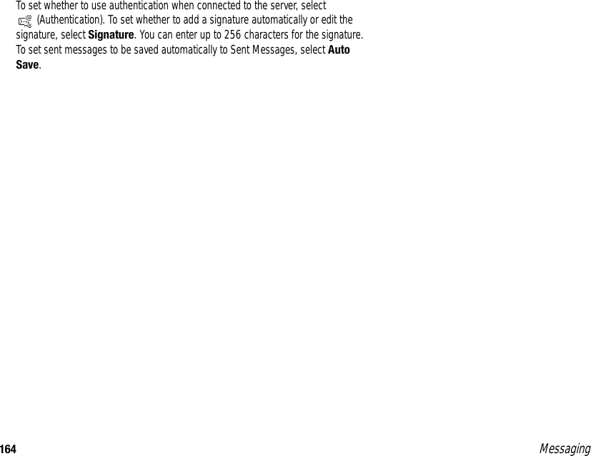 164 MessagingTo set whether to use authentication when connected to the server, select (Authentication). To set whether to add a signature automatically or edit the signature, select Signature. You can enter up to 256 characters for the signature. To set sent messages to be saved automatically to Sent Messages, select Auto Save. 