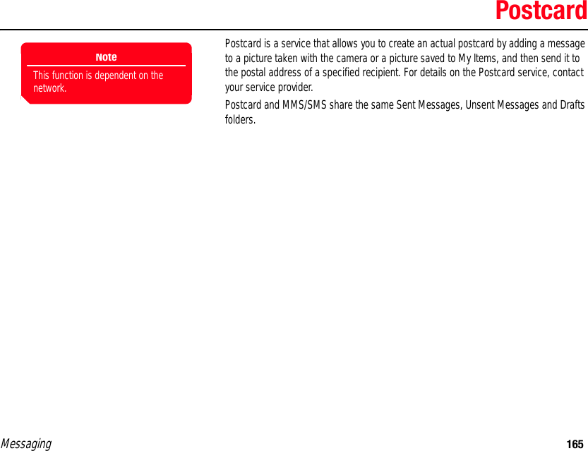Messaging 165PostcardPostcard is a service that allows you to create an actual postcard by adding a message to a picture taken with the camera or a picture saved to My Items, and then send it to the postal address of a specified recipient. For details on the Postcard service, contact your service provider. Postcard and MMS/SMS share the same Sent Messages, Unsent Messages and Drafts folders. NoteThis function is dependent on the network.