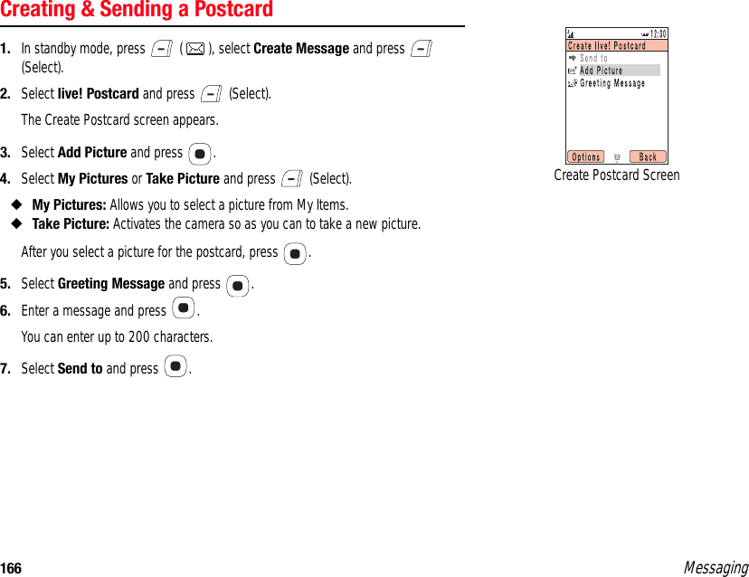 166 MessagingCreating &amp; Sending a Postcard1. In standby mode, press   ( ), select Create Message and press   (Select). 2. Select live! Postcard and press   (Select).The Create Postcard screen appears.3. Select Add Picture and press  . 4. Select My Pictures or Take Picture and press   (Select). ◆My Pictures: Allows you to select a picture from My Items. ◆Take Picture: Activates the camera so as you can to take a new picture.After you select a picture for the postcard, press  . 5. Select Greeting Message and press  .6. Enter a message and press  .You can enter up to 200 characters.7. Select Send to and press  . Create Postcard Screen