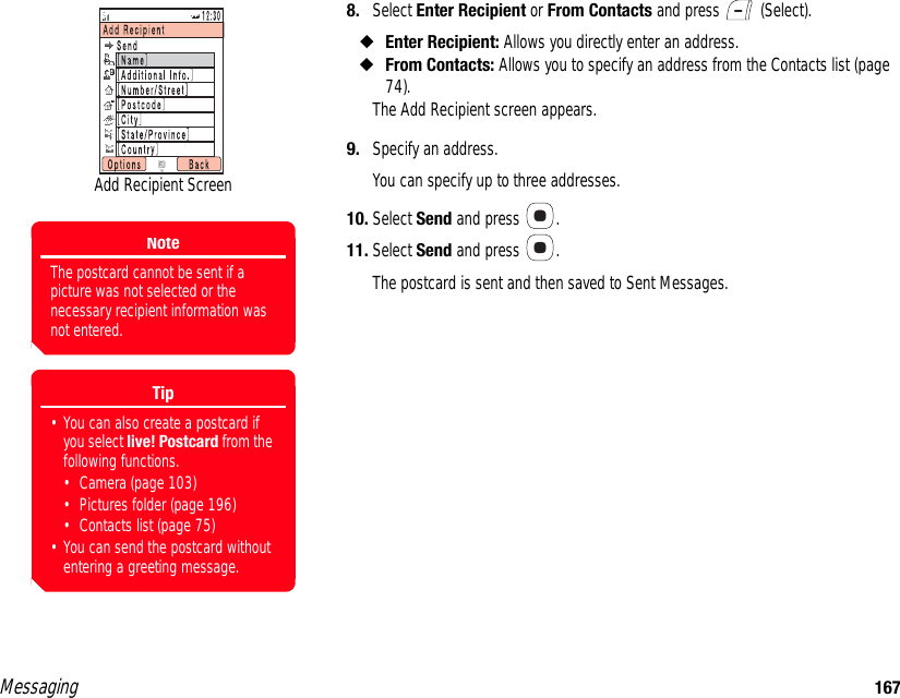 Messaging 1678. Select Enter Recipient or From Contacts and press   (Select). ◆Enter Recipient: Allows you directly enter an address. ◆From Contacts: Allows you to specify an address from the Contacts list (page 74). The Add Recipient screen appears. 9. Specify an address. You can specify up to three addresses. 10. Select Send and press  . 11. Select Send and press  . The postcard is sent and then saved to Sent Messages. Add Recipient ScreenNoteThe postcard cannot be sent if a picture was not selected or the necessary recipient information was not entered.Tip• You can also create a postcard if you select live! Postcard from the following functions.• Camera (page 103)• Pictures folder (page 196)• Contacts list (page 75)• You can send the postcard without entering a greeting message.