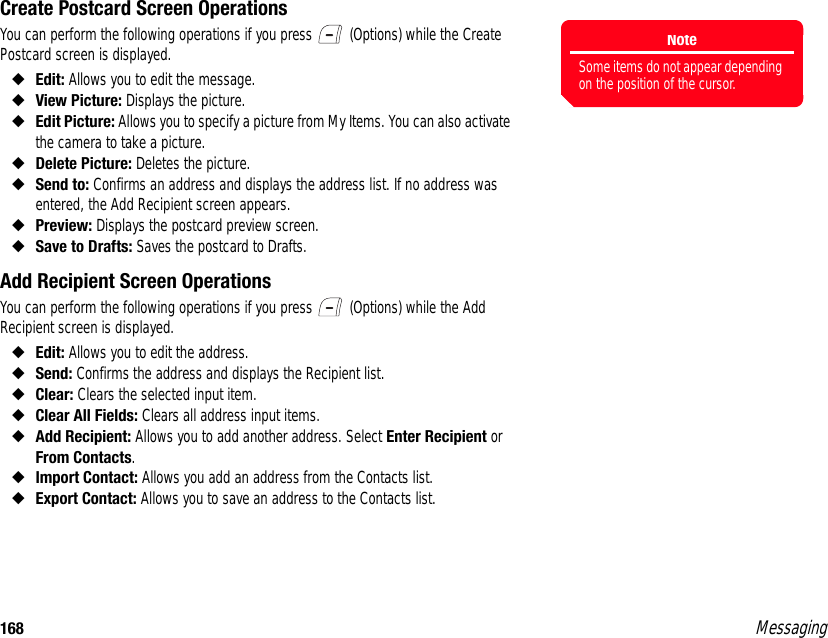 168 MessagingCreate Postcard Screen OperationsYou can perform the following operations if you press   (Options) while the Create Postcard screen is displayed. ◆Edit: Allows you to edit the message. ◆View Picture: Displays the picture.◆Edit Picture: Allows you to specify a picture from My Items. You can also activate the camera to take a picture.◆Delete Picture: Deletes the picture.◆Send to: Confirms an address and displays the address list. If no address was entered, the Add Recipient screen appears.◆Preview: Displays the postcard preview screen.◆Save to Drafts: Saves the postcard to Drafts.Add Recipient Screen OperationsYou can perform the following operations if you press   (Options) while the Add Recipient screen is displayed. ◆Edit: Allows you to edit the address. ◆Send: Confirms the address and displays the Recipient list.◆Clear: Clears the selected input item. ◆Clear All Fields: Clears all address input items. ◆Add Recipient: Allows you to add another address. Select Enter Recipient or From Contacts.◆Import Contact: Allows you add an address from the Contacts list. ◆Export Contact: Allows you to save an address to the Contacts list. NoteSome items do not appear depending on the position of the cursor.