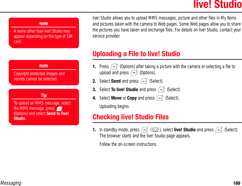 Messaging 169live! Studiolive! Studio allows you to upload MMS messages, picture and other files in My Items and pictures taken with the camera to Web pages. Some Web pages allow you to share the pictures you have taken and exchange files. For details on live! Studio, contact your service provider. Uploading a File to live! Studio1. Press   (Options) after taking a picture with the camera or selecting a file to upload and press   (Options). 2. Select Send and press   (Select). 3. Select To live! Studio and press   (Select). 4. Select Move or Copy and press   (Select).Uploading begins.Checking live! Studio Files1. In standby mode, press   ( ), select live! Studio and press   (Select). The browser starts and the live! Studio page appears. Follow the on-screen instructions. NoteA name other than live! Studio may appear depending on the type of SIM card.NoteCopyright protected images and sounds cannot be selected.TipTo upload an MMS message, select the MMS message, press   (Options) and select Send to live! Studio.