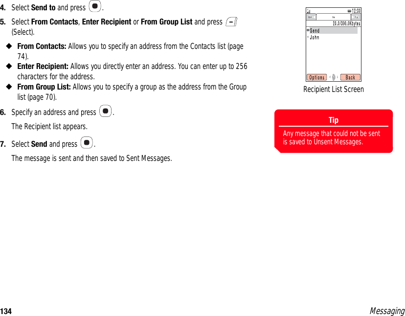 134 Messaging4. Select Send to and press  . 5. Select From Contacts, Enter Recipient or From Group List and press   (Select). ◆From Contacts: Allows you to specify an address from the Contacts list (page 74). ◆Enter Recipient: Allows you directly enter an address. You can enter up to 256 characters for the address.◆From Group List: Allows you to specify a group as the address from the Group list (page 70). 6. Specify an address and press  . The Recipient list appears. 7. Select Send and press  . The message is sent and then saved to Sent Messages. TipAny message that could not be sent is saved to Unsent Messages.Recipient List Screen