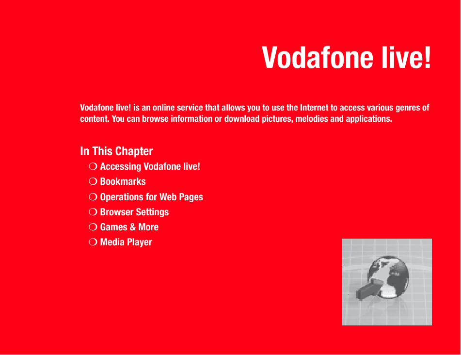 Vodafone live!Vodafone live! is an online service that allows you to use the Internet to access various genres of content. You can browse information or download pictures, melodies and applications.In This Chapter❍Accessing Vodafone live!❍Bookmarks❍Operations for Web Pages❍Browser Settings❍Games &amp; More❍Media Player