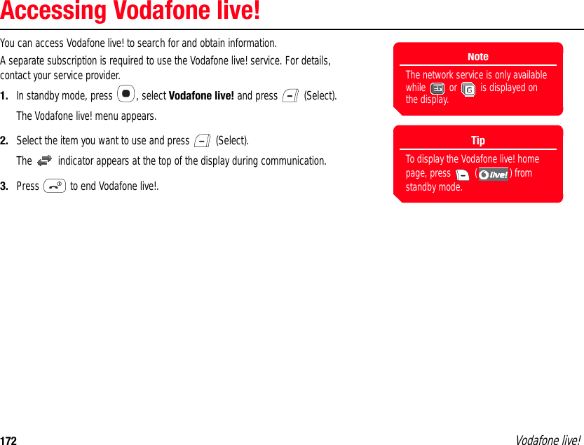 172 Vodafone live!Accessing Vodafone live!You can access Vodafone live! to search for and obtain information.A separate subscription is required to use the Vodafone live! service. For details, contact your service provider.1. In standby mode, press  , select Vodafone live! and press   (Select). The Vodafone live! menu appears.2. Select the item you want to use and press   (Select).The   indicator appears at the top of the display during communication.3. Press   to end Vodafone live!.NoteThe network service is only available while   or   is displayed on the display.TipTo display the Vodafone live! home page, press   ( ) from standby mode. 