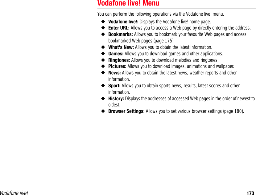 Vodafone live! 173Vodafone live! MenuYou can perform the following operations via the Vodafone live! menu. ◆Vodafone live!: Displays the Vodafone live! home page. ◆Enter URL: Allows you to access a Web page by directly entering the address. ◆Bookmarks: Allows you to bookmark your favourite Web pages and access bookmarked Web pages (page 175). ◆What&apos;s New: Allows you to obtain the latest information. ◆Games: Allows you to download games and other applications. ◆Ringtones: Allows you to download melodies and ringtones. ◆Pictures: Allows you to download images, animations and wallpaper. ◆News: Allows you to obtain the latest news, weather reports and other information. ◆Sport: Allows you to obtain sports news, results, latest scores and other information. ◆History: Displays the addresses of accessed Web pages in the order of newest to oldest.  ◆Browser Settings: Allows you to set various browser settings (page 180). 