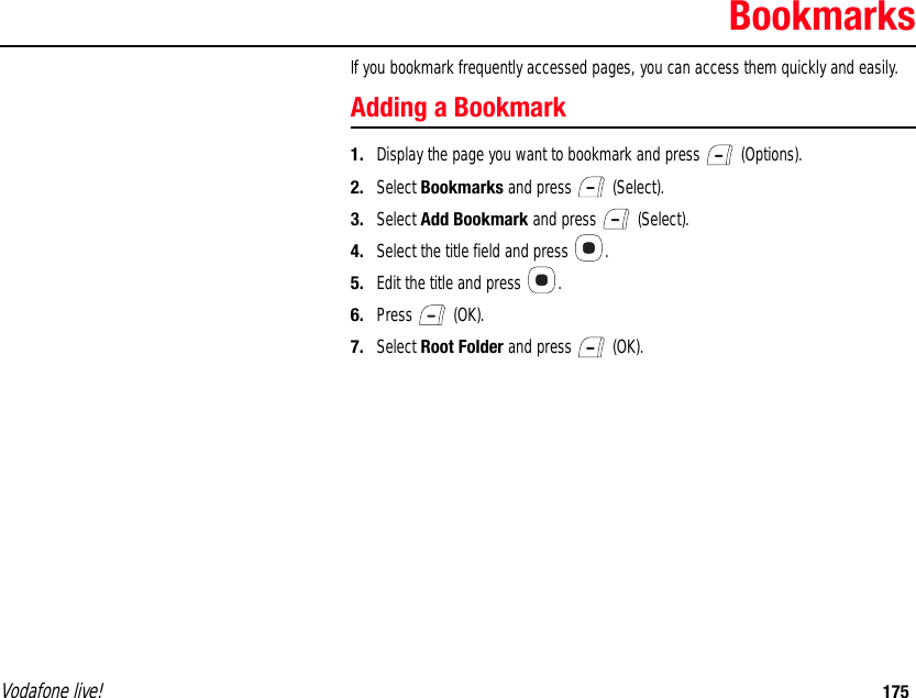 Vodafone live! 175BookmarksIf you bookmark frequently accessed pages, you can access them quickly and easily.Adding a Bookmark1. Display the page you want to bookmark and press   (Options).2. Select Bookmarks and press   (Select).3. Select Add Bookmark and press   (Select).4. Select the title field and press  .5. Edit the title and press  .6. Press  (OK).7. Select Root Folder and press   (OK).