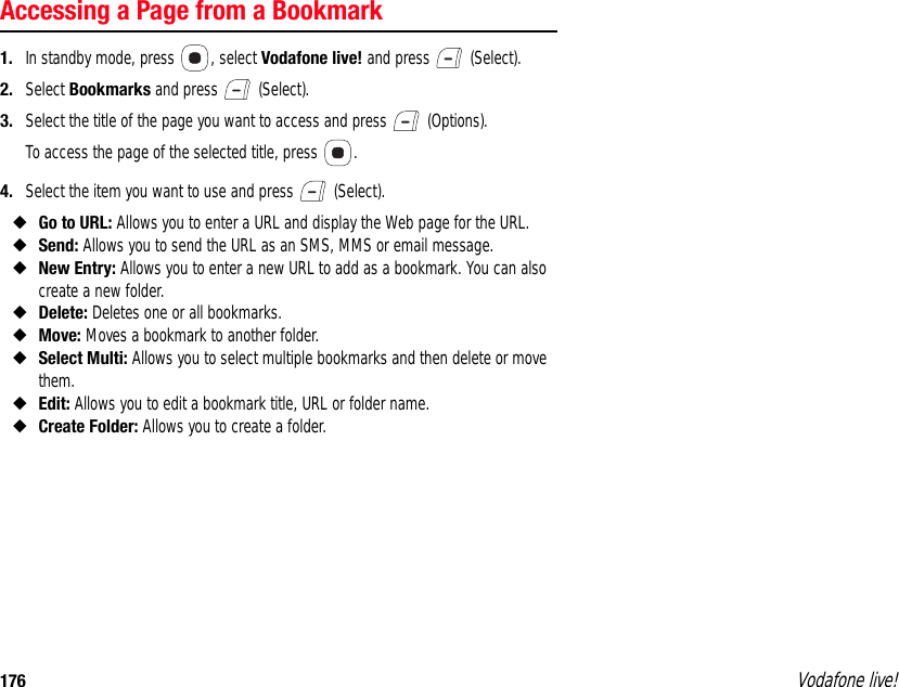 176 Vodafone live!Accessing a Page from a Bookmark1. In standby mode, press  , select Vodafone live! and press   (Select).2. Select Bookmarks and press   (Select).3. Select the title of the page you want to access and press   (Options).To access the page of the selected title, press  .4. Select the item you want to use and press   (Select).◆Go to URL: Allows you to enter a URL and display the Web page for the URL.◆Send: Allows you to send the URL as an SMS, MMS or email message.◆New Entry: Allows you to enter a new URL to add as a bookmark. You can also create a new folder.◆Delete: Deletes one or all bookmarks.◆Move: Moves a bookmark to another folder.◆Select Multi: Allows you to select multiple bookmarks and then delete or move them.◆Edit: Allows you to edit a bookmark title, URL or folder name.◆Create Folder: Allows you to create a folder.