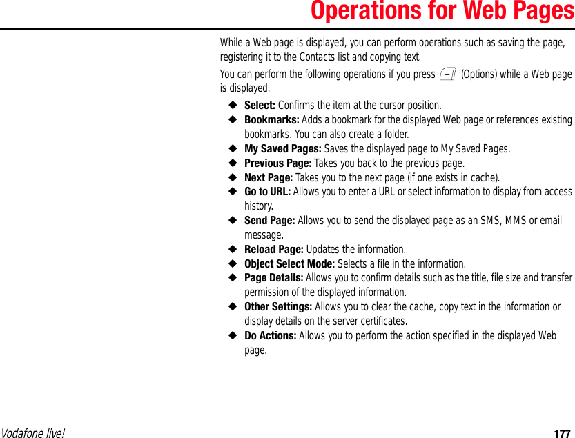 Vodafone live! 177Operations for Web PagesWhile a Web page is displayed, you can perform operations such as saving the page, registering it to the Contacts list and copying text.You can perform the following operations if you press   (Options) while a Web page is displayed.◆Select: Confirms the item at the cursor position.◆Bookmarks: Adds a bookmark for the displayed Web page or references existing bookmarks. You can also create a folder.◆My Saved Pages: Saves the displayed page to My Saved Pages.◆Previous Page: Takes you back to the previous page.◆Next Page: Takes you to the next page (if one exists in cache).◆Go to URL: Allows you to enter a URL or select information to display from access history.◆Send Page: Allows you to send the displayed page as an SMS, MMS or email message.◆Reload Page: Updates the information.◆Object Select Mode: Selects a file in the information.◆Page Details: Allows you to confirm details such as the title, file size and transfer permission of the displayed information.◆Other Settings: Allows you to clear the cache, copy text in the information or display details on the server certificates.◆Do Actions: Allows you to perform the action specified in the displayed Web page.