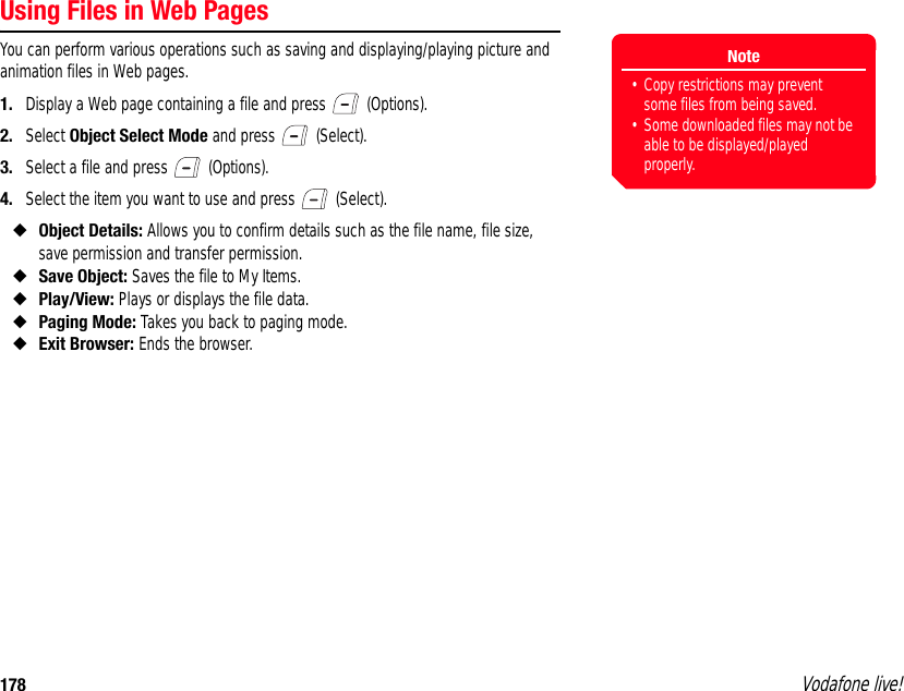 178 Vodafone live!Using Files in Web PagesYou can perform various operations such as saving and displaying/playing picture and animation files in Web pages.1. Display a Web page containing a file and press   (Options).2. Select Object Select Mode and press   (Select).3. Select a file and press   (Options).4. Select the item you want to use and press   (Select).◆Object Details: Allows you to confirm details such as the file name, file size, save permission and transfer permission.◆Save Object: Saves the file to My Items.◆Play/View: Plays or displays the file data.◆Paging Mode: Takes you back to paging mode.◆Exit Browser: Ends the browser.Note• Copy restrictions may prevent some files from being saved.• Some downloaded files may not be able to be displayed/played properly.