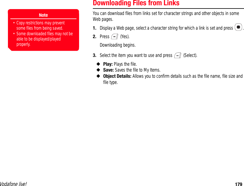 Vodafone live! 179Downloading Files from LinksYou can download files from links set for character strings and other objects in some Web pages.1. Display a Web page, select a character string for which a link is set and press  .2. Press  (Yes).Downloading begins.3. Select the item you want to use and press   (Select).◆Play: Plays the file.◆Save: Saves the file to My Items.◆Object Details: Allows you to confirm details such as the file name, file size and file type.Note• Copy restrictions may prevent some files from being saved.• Some downloaded files may not be able to be displayed/played properly.