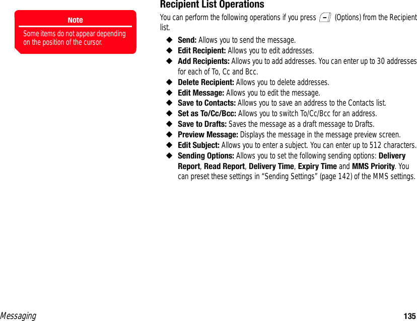 Messaging 135Recipient List OperationsYou can perform the following operations if you press   (Options) from the Recipient list.◆Send: Allows you to send the message.◆Edit Recipient: Allows you to edit addresses. ◆Add Recipients: Allows you to add addresses. You can enter up to 30 addresses for each of To, Cc and Bcc. ◆Delete Recipient: Allows you to delete addresses. ◆Edit Message: Allows you to edit the message. ◆Save to Contacts: Allows you to save an address to the Contacts list. ◆Set as To/Cc/Bcc: Allows you to switch To/Cc/Bcc for an address. ◆Save to Drafts: Saves the message as a draft message to Drafts. ◆Preview Message: Displays the message in the message preview screen. ◆Edit Subject: Allows you to enter a subject. You can enter up to 512 characters. ◆Sending Options: Allows you to set the following sending options: Delivery Report, Read Report, Delivery Time, Expiry Time and MMS Priority. You can preset these settings in “Sending Settings” (page 142) of the MMS settings. NoteSome items do not appear depending on the position of the cursor.