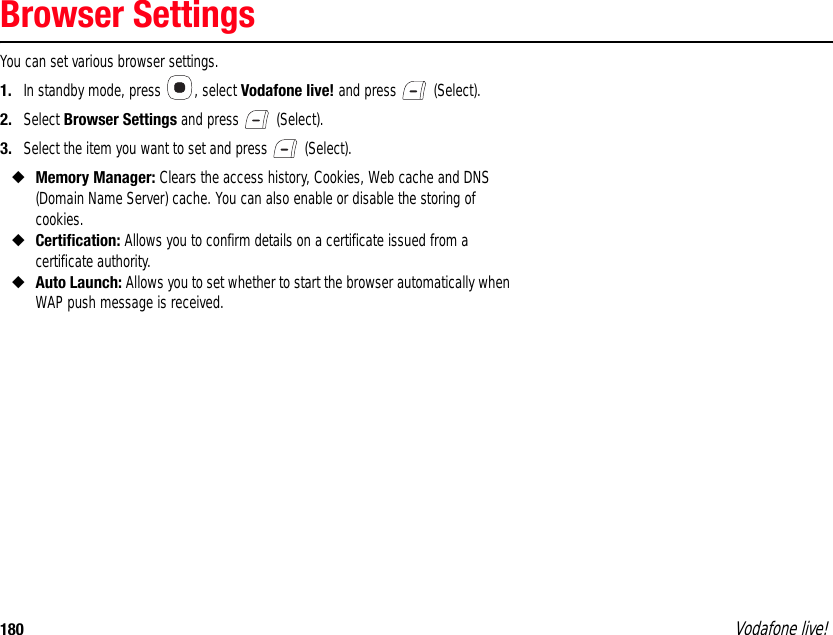 180 Vodafone live!Browser SettingsYou can set various browser settings.1. In standby mode, press  , select Vodafone live! and press   (Select).2. Select Browser Settings and press   (Select).3. Select the item you want to set and press   (Select).◆Memory Manager: Clears the access history, Cookies, Web cache and DNS (Domain Name Server) cache. You can also enable or disable the storing of cookies.◆Certification: Allows you to confirm details on a certificate issued from a certificate authority.◆Auto Launch: Allows you to set whether to start the browser automatically when WAP push message is received. 