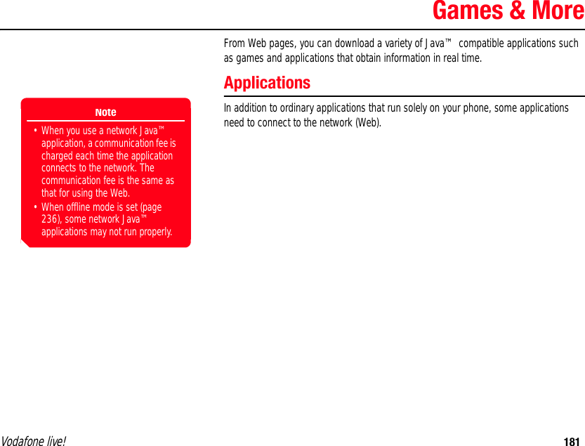 Vodafone live! 181Games &amp; MoreFrom Web pages, you can download a variety of Java™ compatible applications such as games and applications that obtain information in real time.ApplicationsIn addition to ordinary applications that run solely on your phone, some applications need to connect to the network (Web).Note• When you use a network Java™ application, a communication fee is charged each time the application connects to the network. The communication fee is the same as that for using the Web.• When offline mode is set (page 236), some network Java™ applications may not run properly.