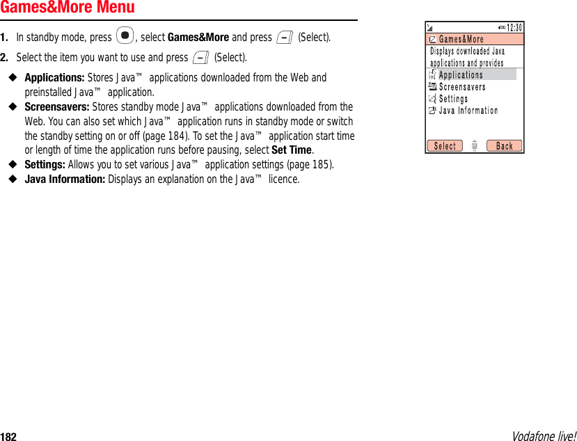 182 Vodafone live!Games&amp;More Menu1. In standby mode, press  , select Games&amp;More and press   (Select).2. Select the item you want to use and press   (Select).◆Applications: Stores Java™ applications downloaded from the Web and preinstalled Java™ application.◆Screensavers: Stores standby mode Java™ applications downloaded from the Web. You can also set which Java™ application runs in standby mode or switch the standby setting on or off (page 184). To set the Java™ application start time or length of time the application runs before pausing, select Set Time.◆Settings: Allows you to set various Java™ application settings (page 185).◆Java Information: Displays an explanation on the Java™ licence.