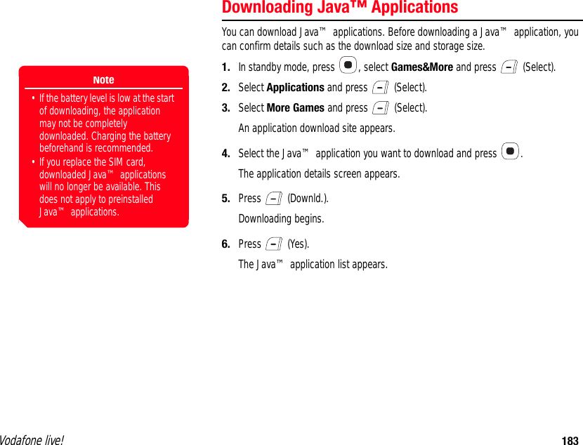 Vodafone live! 183Downloading Java™ ApplicationsYou can download Java™ applications. Before downloading a Java™ application, you can confirm details such as the download size and storage size.1. In standby mode, press  , select Games&amp;More and press   (Select).2. Select Applications and press   (Select).3. Select More Games and press   (Select).An application download site appears.4. Select the Java™ application you want to download and press  .The application details screen appears.5. Press  (Downld.).Downloading begins.6. Press  (Yes).The Java™ application list appears.Note• If the battery level is low at the start of downloading, the application may not be completely downloaded. Charging the battery beforehand is recommended. • If you replace the SIM card, downloaded Java™ applications will no longer be available. This does not apply to preinstalled Java™ applications.