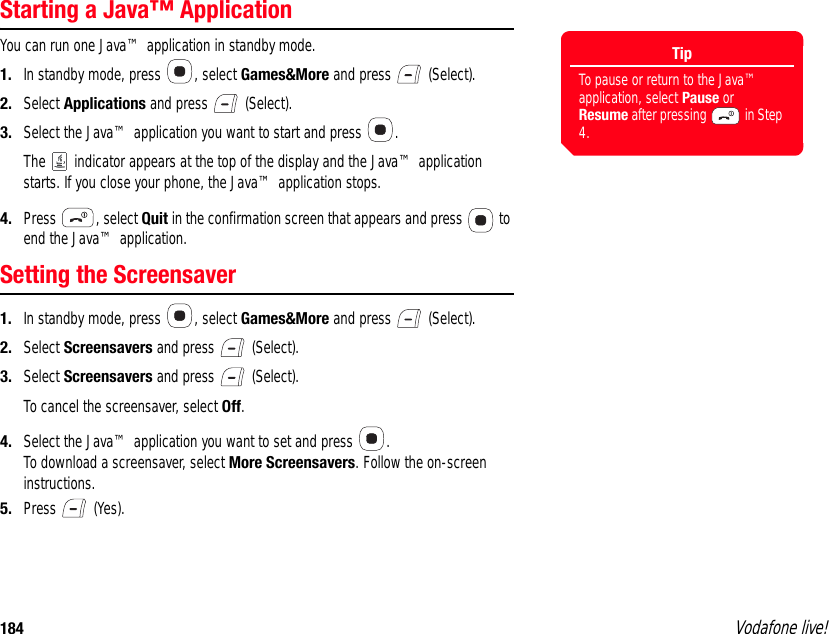 184 Vodafone live!Starting a Java™ ApplicationYou can run one Java™ application in standby mode.1. In standby mode, press  , select Games&amp;More and press   (Select).2. Select Applications and press   (Select).3. Select the Java™ application you want to start and press  .The   indicator appears at the top of the display and the Java™ application starts. If you close your phone, the Java™ application stops.4. Press , select Quit in the confirmation screen that appears and press   to end the Java™ application.Setting the Screensaver1. In standby mode, press  , select Games&amp;More and press   (Select).2. Select Screensavers and press   (Select).3. Select Screensavers and press   (Select).To cancel the screensaver, select Off.4. Select the Java™ application you want to set and press  .To download a screensaver, select More Screensavers. Follow the on-screen instructions.5. Press  (Yes).TipTo pause or return to the Java™ application, select Pause or Resume after pressing   in Step 4.