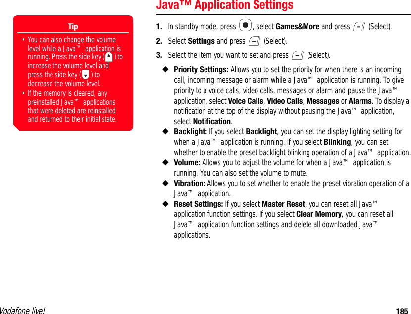 Vodafone live! 185Java™ Application Settings1. In standby mode, press  , select Games&amp;More and press   (Select).2. Select Settings and press   (Select).3. Select the item you want to set and press   (Select).◆Priority Settings: Allows you to set the priority for when there is an incoming call, incoming message or alarm while a Java™ application is running. To give priority to a voice calls, video calls, messages or alarm and pause the Java™ application, select Voice Calls, Video Calls, Messages or Alarms. To display a notification at the top of the display without pausing the Java™ application, select Notification.◆Backlight: If you select Backlight, you can set the display lighting setting for when a Java™ application is running. If you select Blinking, you can set whether to enable the preset backlight blinking operation of a Java™ application.◆Volume: Allows you to adjust the volume for when a Java™ application is running. You can also set the volume to mute.◆Vibration: Allows you to set whether to enable the preset vibration operation of a Java™ application.◆Reset Settings: If you select Master Reset, you can reset all Java™ application function settings. If you select Clear Memory, you can reset all Java™ application function settings and delete all downloaded Java™ applications. Tip• You can also change the volume level while a Java™ application is running. Press the side key ( ) to increase the volume level and press the side key ( ) to decrease the volume level.• If the memory is cleared, any preinstalled Java™ applications that were deleted are reinstalled and returned to their initial state.