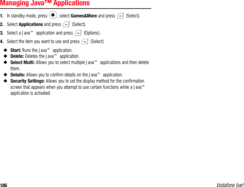 186 Vodafone live!Managing Java™ Applications1. In standby mode, press  , select Games&amp;More and press   (Select).2. Select Applications and press   (Select).3. Select a Java™ application and press   (Options).4. Select the item you want to use and press   (Select).◆Start: Runs the Java™ application.◆Delete: Deletes the Java™ application.◆Select Multi: Allows you to select multiple Java™ applications and then delete them.◆Details: Allows you to confirm details on the Java™ application.◆Security Settings: Allows you to set the display method for the confirmation screen that appears when you attempt to use certain functions while a Java™ application is activated. 