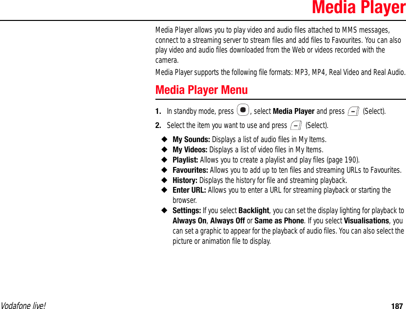 Vodafone live! 187Media PlayerMedia Player allows you to play video and audio files attached to MMS messages, connect to a streaming server to stream files and add files to Favourites. You can also play video and audio files downloaded from the Web or videos recorded with the camera.Media Player supports the following file formats: MP3, MP4, Real Video and Real Audio.Media Player Menu1. In standby mode, press  , select Media Player and press   (Select).2. Select the item you want to use and press   (Select).◆My Sounds: Displays a list of audio files in My Items.◆My Videos: Displays a list of video files in My Items.◆Playlist: Allows you to create a playlist and play files (page 190).◆Favourites: Allows you to add up to ten files and streaming URLs to Favourites.◆History: Displays the history for file and streaming playback.◆Enter URL: Allows you to enter a URL for streaming playback or starting the browser.◆Settings: If you select Backlight, you can set the display lighting for playback to Always On, Always Off or Same as Phone. If you select Visualisations, you can set a graphic to appear for the playback of audio files. You can also select the picture or animation file to display.