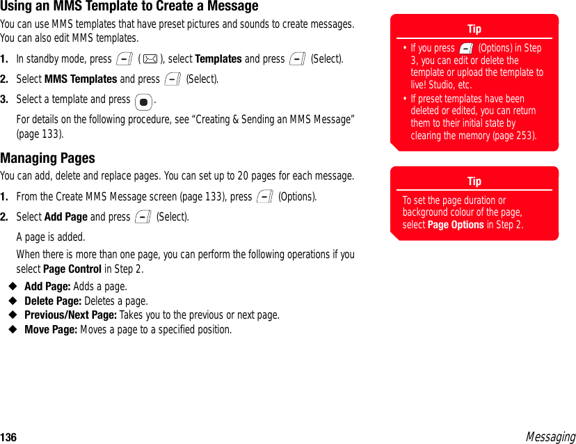 136 MessagingUsing an MMS Template to Create a MessageYou can use MMS templates that have preset pictures and sounds to create messages. You can also edit MMS templates. 1. In standby mode, press   ( ), select Templates and press   (Select). 2. Select MMS Templates and press   (Select). 3. Select a template and press  . For details on the following procedure, see “Creating &amp; Sending an MMS Message” (page 133). Managing PagesYou can add, delete and replace pages. You can set up to 20 pages for each message. 1. From the Create MMS Message screen (page 133), press   (Options). 2. Select Add Page and press   (Select).A page is added. When there is more than one page, you can perform the following operations if you select Page Control in Step 2. ◆Add Page: Adds a page. ◆Delete Page: Deletes a page. ◆Previous/Next Page: Takes you to the previous or next page. ◆Move Page: Moves a page to a specified position. Tip• If you press   (Options) in Step 3, you can edit or delete the template or upload the template to live! Studio, etc.• If preset templates have been deleted or edited, you can return them to their initial state by clearing the memory (page 253). TipTo set the page duration or background colour of the page, select Page Options in Step 2.