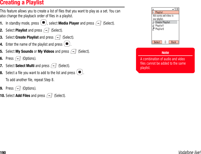 190 Vodafone live!Creating a PlaylistThis feature allows you to create a list of files that you want to play as a set. You can also change the playback order of files in a playlist.1. In standby mode, press  , select Media Player and press   (Select).2. Select Playlist and press   (Select).3. Select Create Playlist and press   (Select).4. Enter the name of the playlist and press  .5. Select My Sounds or My Videos and press   (Select).6. Press  (Options).7. Select Select Multi and press   (Select). 8. Select a file you want to add to the list and press  .To add another file, repeat Step 8.9. Press  (Options).10. Select Add Files and press   (Select).NoteA combination of audio and video files cannot be added to the same playlist.