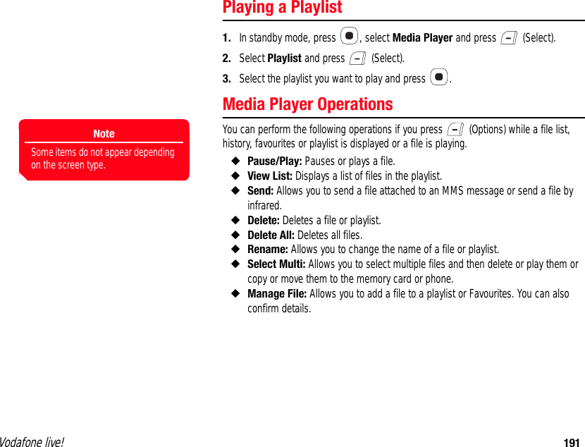 Vodafone live! 191Playing a Playlist1. In standby mode, press  , select Media Player and press   (Select).2. Select Playlist and press   (Select).3. Select the playlist you want to play and press  .Media Player OperationsYou can perform the following operations if you press   (Options) while a file list, history, favourites or playlist is displayed or a file is playing.◆Pause/Play: Pauses or plays a file.◆View List: Displays a list of files in the playlist.◆Send: Allows you to send a file attached to an MMS message or send a file by infrared.◆Delete: Deletes a file or playlist.◆Delete All: Deletes all files.◆Rename: Allows you to change the name of a file or playlist.◆Select Multi: Allows you to select multiple files and then delete or play them or copy or move them to the memory card or phone.◆Manage File: Allows you to add a file to a playlist or Favourites. You can also confirm details.NoteSome items do not appear depending on the screen type.