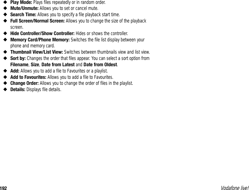 192 Vodafone live!◆Play Mode: Plays files repeatedly or in random order.◆Mute/Unmute: Allows you to set or cancel mute.◆Search Time: Allows you to specify a file playback start time.◆Full Screen/Normal Screen: Allows you to change the size of the playback screen.◆Hide Controller/Show Controller: Hides or shows the controller.◆Memory Card/Phone Memory: Switches the file list display between your phone and memory card.◆Thumbnail View/List View: Switches between thumbnails view and list view.◆Sort by: Changes the order that files appear. You can select a sort option from Filename, Size, Date from Latest and Date from Oldest.◆Add: Allows you to add a file to Favourites or a playlist.◆Add to Favourites: Allows you to add a file to Favourites.◆Change Order: Allows you to change the order of files in the playlist.◆Details: Displays file details.