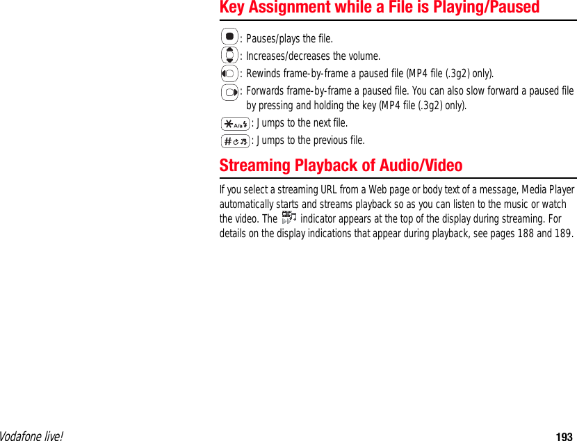 Vodafone live! 193Key Assignment while a File is Playing/Paused: Pauses/plays the file. : Increases/decreases the volume. : Rewinds frame-by-frame a paused file (MP4 file (.3g2) only). : Forwards frame-by-frame a paused file. You can also slow forward a paused file by pressing and holding the key (MP4 file (.3g2) only). : Jumps to the next file. : Jumps to the previous file. Streaming Playback of Audio/Video If you select a streaming URL from a Web page or body text of a message, Media Player automatically starts and streams playback so as you can listen to the music or watch the video. The   indicator appears at the top of the display during streaming. For details on the display indications that appear during playback, see pages 188 and 189. 