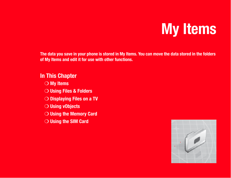 My ItemsThe data you save in your phone is stored in My Items. You can move the data stored in the folders of My Items and edit it for use with other functions.In This Chapter❍My Items❍Using Files &amp; Folders❍Displaying Files on a TV❍Using vObjects❍Using the Memory Card❍Using the SIM Card