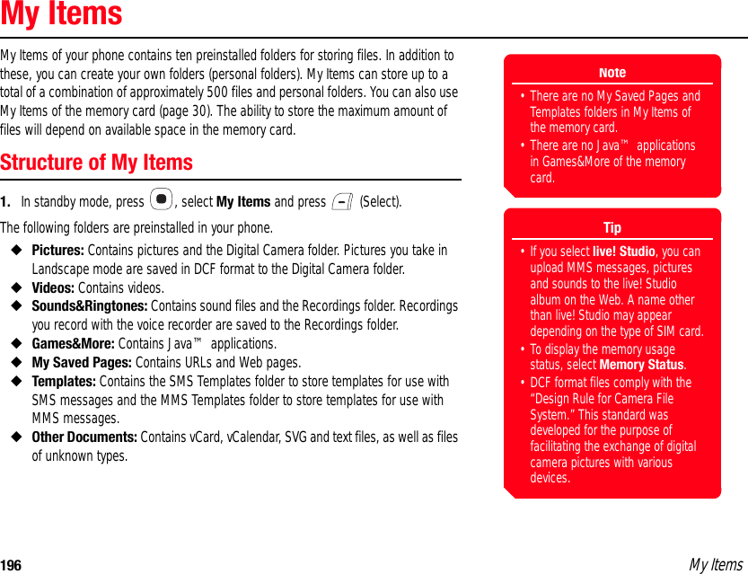 196 My ItemsMy ItemsMy Items of your phone contains ten preinstalled folders for storing files. In addition to these, you can create your own folders (personal folders). My Items can store up to a total of a combination of approximately 500 files and personal folders. You can also use My Items of the memory card (page 30). The ability to store the maximum amount of files will depend on available space in the memory card.Structure of My Items1. In standby mode, press  , select My Items and press   (Select). The following folders are preinstalled in your phone.◆Pictures: Contains pictures and the Digital Camera folder. Pictures you take in Landscape mode are saved in DCF format to the Digital Camera folder.◆Videos: Contains videos. ◆Sounds&amp;Ringtones: Contains sound files and the Recordings folder. Recordings you record with the voice recorder are saved to the Recordings folder. ◆Games&amp;More: Contains Java™ applications. ◆My Saved Pages: Contains URLs and Web pages. ◆Templates: Contains the SMS Templates folder to store templates for use with SMS messages and the MMS Templates folder to store templates for use with MMS messages. ◆Other Documents: Contains vCard, vCalendar, SVG and text files, as well as files of unknown types. Note• There are no My Saved Pages and Templates folders in My Items of the memory card.• There are no Java™ applications in Games&amp;More of the memory card.Tip• If you select live! Studio, you can upload MMS messages, pictures and sounds to the live! Studio album on the Web. A name other than live! Studio may appear depending on the type of SIM card.• To display the memory usage status, select Memory Status.• DCF format files comply with the “Design Rule for Camera File System.” This standard was developed for the purpose of facilitating the exchange of digital camera pictures with various devices. 