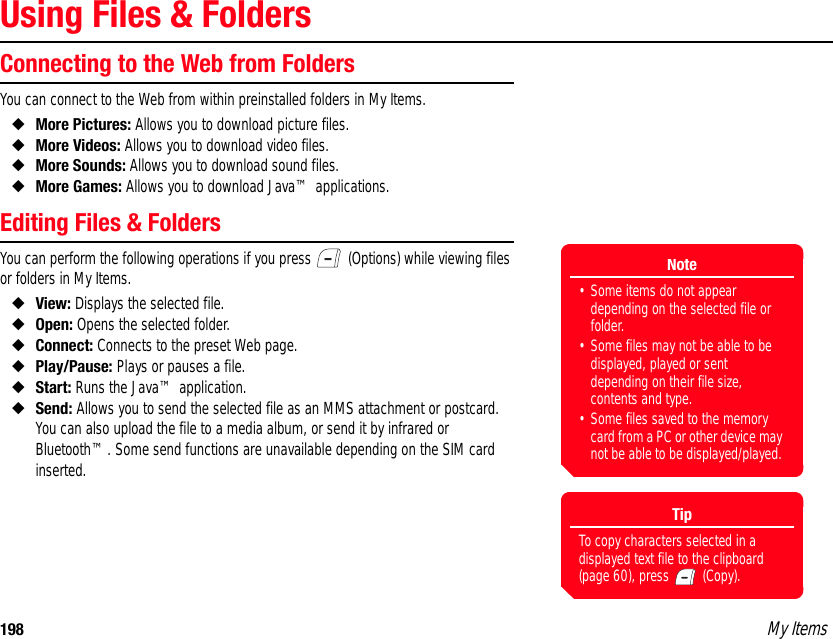 198 My ItemsUsing Files &amp; FoldersConnecting to the Web from FoldersYou can connect to the Web from within preinstalled folders in My Items. ◆More Pictures: Allows you to download picture files.◆More Videos: Allows you to download video files.◆More Sounds: Allows you to download sound files. ◆More Games: Allows you to download Java™ applications. Editing Files &amp; FoldersYou can perform the following operations if you press   (Options) while viewing files or folders in My Items. ◆View: Displays the selected file. ◆Open: Opens the selected folder. ◆Connect: Connects to the preset Web page. ◆Play/Pause: Plays or pauses a file.◆Start: Runs the Java™ application.◆Send: Allows you to send the selected file as an MMS attachment or postcard. You can also upload the file to a media album, or send it by infrared or Bluetooth™. Some send functions are unavailable depending on the SIM card inserted.Note• Some items do not appear depending on the selected file or folder.• Some files may not be able to be displayed, played or sent depending on their file size, contents and type.• Some files saved to the memory card from a PC or other device may not be able to be displayed/played. TipTo copy characters selected in a displayed text file to the clipboard (page 60), press   (Copy). 