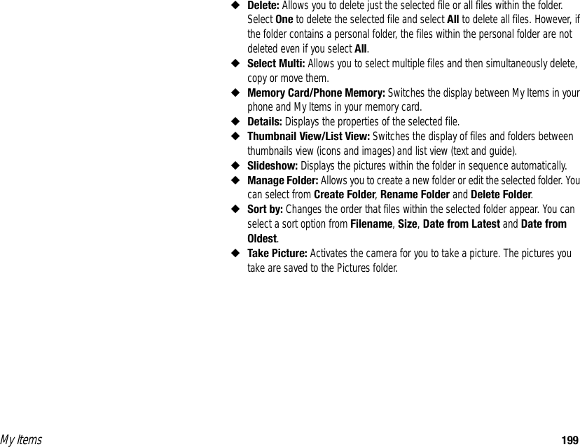 My Items 199◆Delete: Allows you to delete just the selected file or all files within the folder. Select One to delete the selected file and select All to delete all files. However, if the folder contains a personal folder, the files within the personal folder are not deleted even if you select All. ◆Select Multi: Allows you to select multiple files and then simultaneously delete, copy or move them. ◆Memory Card/Phone Memory: Switches the display between My Items in your phone and My Items in your memory card. ◆Details: Displays the properties of the selected file. ◆Thumbnail View/List View: Switches the display of files and folders between thumbnails view (icons and images) and list view (text and guide). ◆Slideshow: Displays the pictures within the folder in sequence automatically. ◆Manage Folder: Allows you to create a new folder or edit the selected folder. You can select from Create Folder, Rename Folder and Delete Folder. ◆Sort by: Changes the order that files within the selected folder appear. You can select a sort option from Filename, Size, Date from Latest and Date from Oldest. ◆Take Picture: Activates the camera for you to take a picture. The pictures you take are saved to the Pictures folder. 
