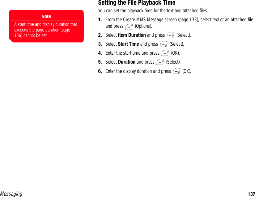 Messaging 137Setting the File Playback TimeYou can set the playback time for the text and attached files. 1. From the Create MMS Message screen (page 133), select text or an attached file and press   (Options). 2. Select Item Duration and press   (Select). 3. Select Start Time and press   (Select).4. Enter the start time and press   (OK).5. Select Duration and press   (Select).6. Enter the display duration and press   (OK).NoteA start time and display duration that exceeds the page duration (page 136) cannot be set.