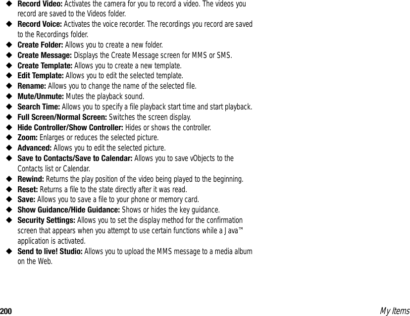 200 My Items◆Record Video: Activates the camera for you to record a video. The videos you record are saved to the Videos folder. ◆Record Voice: Activates the voice recorder. The recordings you record are saved to the Recordings folder. ◆Create Folder: Allows you to create a new folder. ◆Create Message: Displays the Create Message screen for MMS or SMS. ◆Create Template: Allows you to create a new template. ◆Edit Template: Allows you to edit the selected template. ◆Rename: Allows you to change the name of the selected file. ◆Mute/Unmute: Mutes the playback sound. ◆Search Time: Allows you to specify a file playback start time and start playback. ◆Full Screen/Normal Screen: Switches the screen display.◆Hide Controller/Show Controller: Hides or shows the controller.◆Zoom: Enlarges or reduces the selected picture.◆Advanced: Allows you to edit the selected picture.◆Save to Contacts/Save to Calendar: Allows you to save vObjects to the Contacts list or Calendar.◆Rewind: Returns the play position of the video being played to the beginning.◆Reset: Returns a file to the state directly after it was read.◆Save: Allows you to save a file to your phone or memory card.◆Show Guidance/Hide Guidance: Shows or hides the key guidance.◆Security Settings: Allows you to set the display method for the confirmation screen that appears when you attempt to use certain functions while a Java™ application is activated.◆Send to live! Studio: Allows you to upload the MMS message to a media album on the Web.