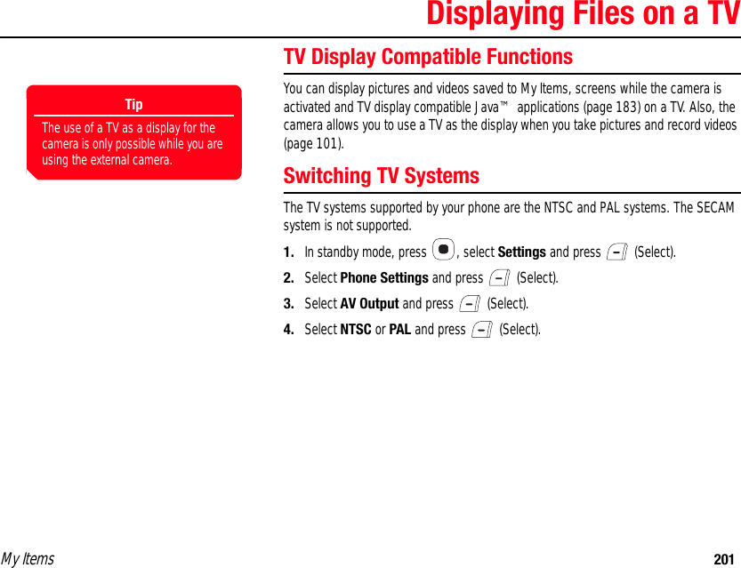 My Items 201Displaying Files on a TVTV Display Compatible Functions You can display pictures and videos saved to My Items, screens while the camera is activated and TV display compatible Java™ applications (page 183) on a TV. Also, the camera allows you to use a TV as the display when you take pictures and record videos (page 101). Switching TV SystemsThe TV systems supported by your phone are the NTSC and PAL systems. The SECAM system is not supported. 1. In standby mode, press  , select Settings and press   (Select). 2. Select Phone Settings and press   (Select). 3. Select AV Output and press   (Select). 4. Select NTSC or PAL and press   (Select).TipThe use of a TV as a display for the camera is only possible while you are using the external camera.