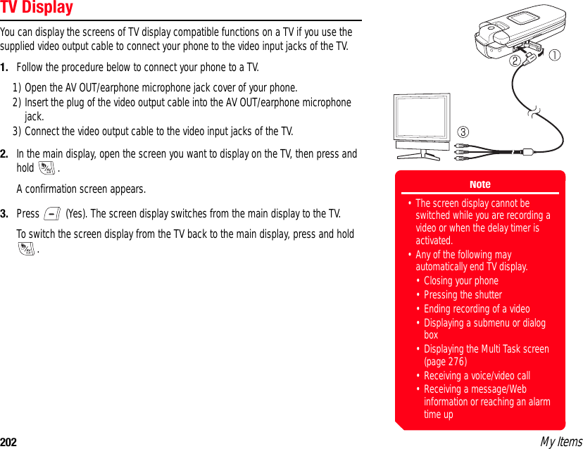 202 My ItemsTV DisplayYou can display the screens of TV display compatible functions on a TV if you use the supplied video output cable to connect your phone to the video input jacks of the TV. 1. Follow the procedure below to connect your phone to a TV. 1) Open the AV OUT/earphone microphone jack cover of your phone. 2) Insert the plug of the video output cable into the AV OUT/earphone microphone jack. 3) Connect the video output cable to the video input jacks of the TV. 2. In the main display, open the screen you want to display on the TV, then press and hold .A confirmation screen appears.3. Press   (Yes). The screen display switches from the main display to the TV. To switch the screen display from the TV back to the main display, press and hold . Note• The screen display cannot be switched while you are recording a video or when the delay timer is activated. • Any of the following may automatically end TV display. • Closing your phone • Pressing the shutter • Ending recording of a video • Displaying a submenu or dialog box• Displaying the Multi Task screen (page 276) • Receiving a voice/video call • Receiving a message/Web information or reaching an alarm time up