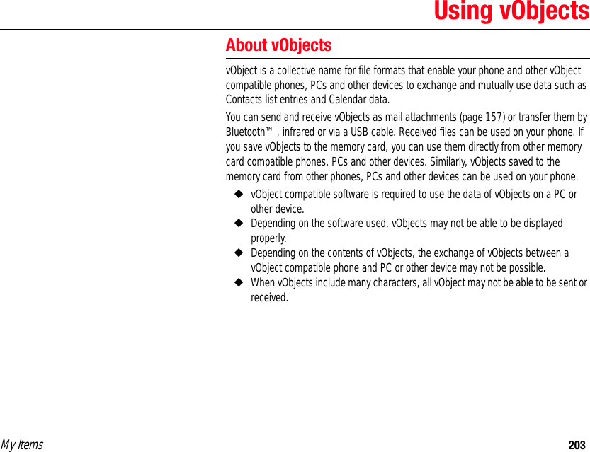 My Items 203Using vObjectsAbout vObjectsvObject is a collective name for file formats that enable your phone and other vObject compatible phones, PCs and other devices to exchange and mutually use data such as Contacts list entries and Calendar data.You can send and receive vObjects as mail attachments (page 157) or transfer them by Bluetooth™, infrared or via a USB cable. Received files can be used on your phone. If you save vObjects to the memory card, you can use them directly from other memory card compatible phones, PCs and other devices. Similarly, vObjects saved to the memory card from other phones, PCs and other devices can be used on your phone. ◆vObject compatible software is required to use the data of vObjects on a PC or other device. ◆Depending on the software used, vObjects may not be able to be displayed properly.◆Depending on the contents of vObjects, the exchange of vObjects between a vObject compatible phone and PC or other device may not be possible.◆When vObjects include many characters, all vObject may not be able to be sent or received.