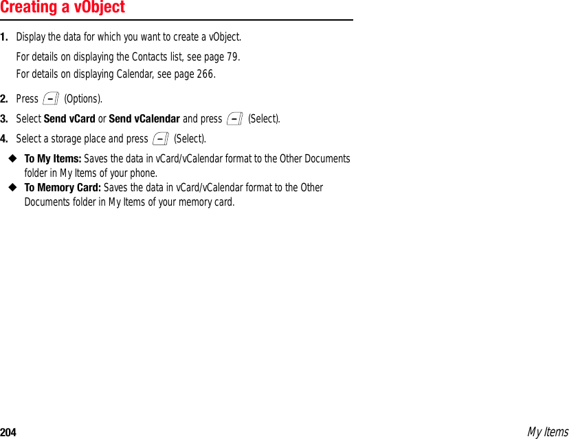 204 My ItemsCreating a vObject1. Display the data for which you want to create a vObject. For details on displaying the Contacts list, see page 79. For details on displaying Calendar, see page 266. 2. Press  (Options). 3. Select Send vCard or Send vCalendar and press   (Select). 4. Select a storage place and press   (Select). ◆To My Items: Saves the data in vCard/vCalendar format to the Other Documents folder in My Items of your phone. ◆To Memory Card: Saves the data in vCard/vCalendar format to the Other Documents folder in My Items of your memory card. 